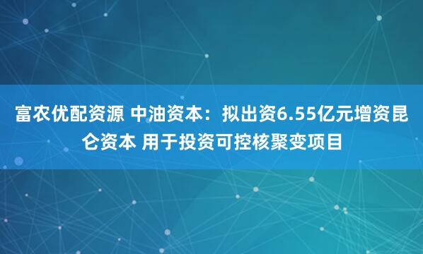 富农优配资源 中油资本：拟出资6.55亿元增资昆仑资本 用于投资可控核聚变项目