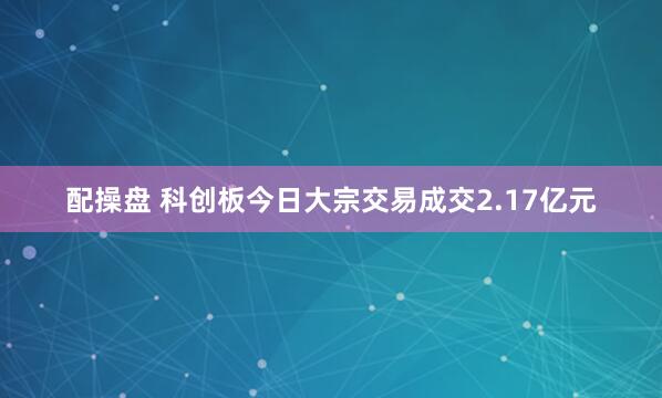 配操盘 科创板今日大宗交易成交2.17亿元