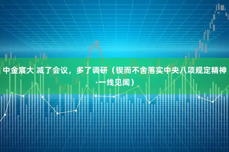 中金宸大 减了会议，多了调研（锲而不舍落实中央八项规定精神·一线见闻）
