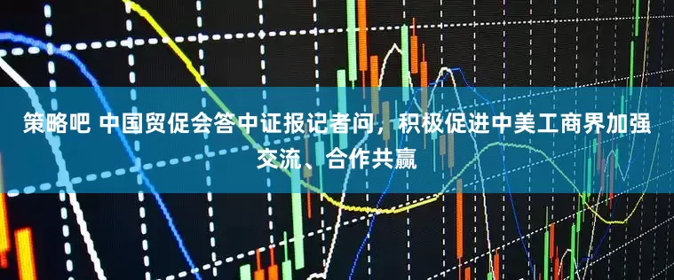 策略吧 中国贸促会答中证报记者问，积极促进中美工商界加强交流、合作共赢