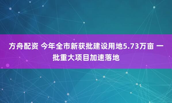 方舟配资 今年全市新获批建设用地5.73万亩 一批重大项目加速落地