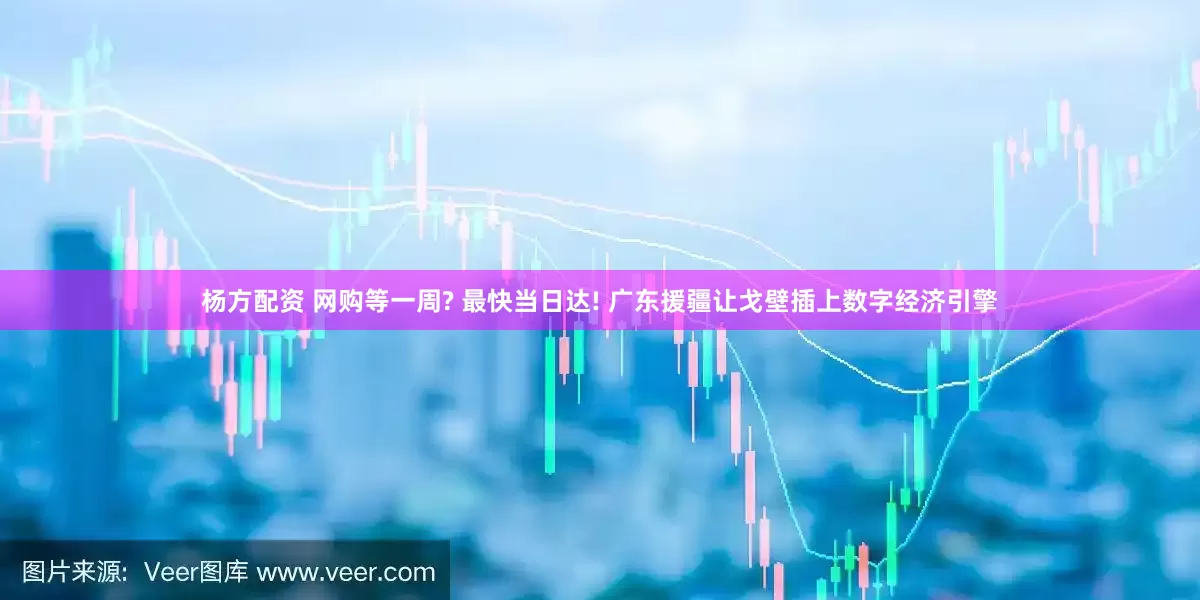 杨方配资 网购等一周? 最快当日达! 广东援疆让戈壁插上数字经济引擎