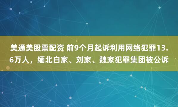 美通美股票配资 前9个月起诉利用网络犯罪13.6万人，缅北白家、刘家、魏家犯罪集团被公诉