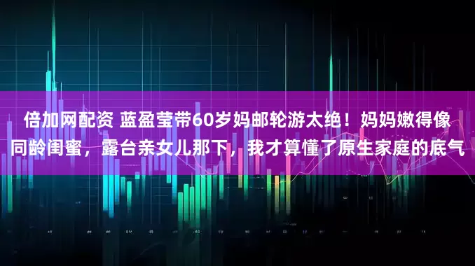 倍加网配资 蓝盈莹带60岁妈邮轮游太绝！妈妈嫩得像同龄闺蜜，露台亲女儿那下，我才算懂了原生家庭的底气