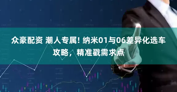 众豪配资 潮人专属! 纳米01与06差异化选车攻略，精准戳需求点