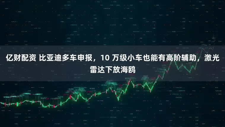 亿财配资 比亚迪多车申报，10 万级小车也能有高阶辅助，激光雷达下放海鸥
