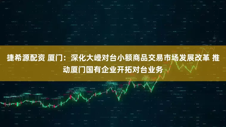 捷希源配资 厦门：深化大嶝对台小额商品交易市场发展改革 推动厦门国有企业开拓对台业务