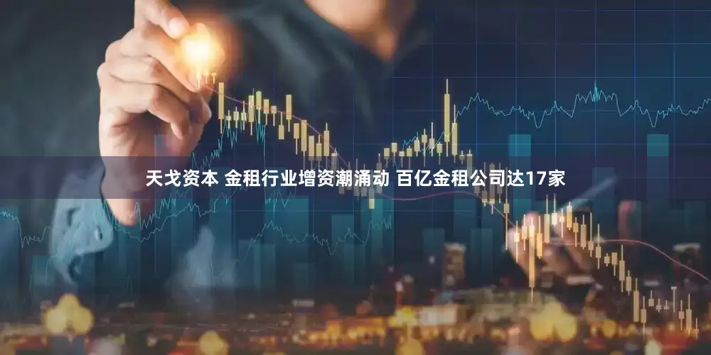 天戈资本 金租行业增资潮涌动 百亿金租公司达17家